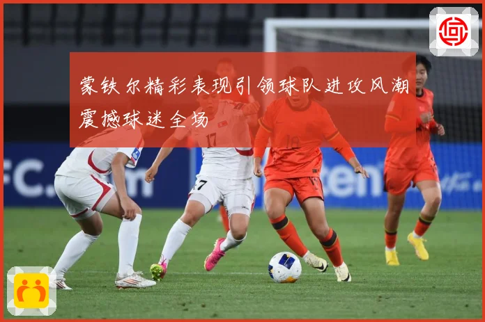 蒙铁尔精彩表现引领球队进攻风潮震撼球迷全场