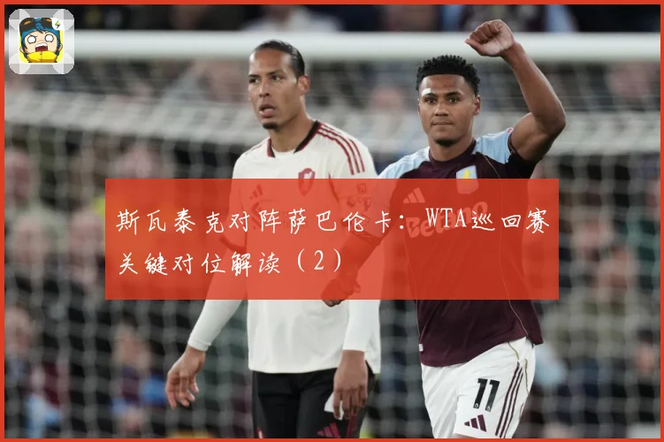 斯瓦泰克对阵萨巴伦卡：WTA巡回赛关键对位解读（2）