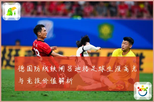 德国防线铁闸吕迪格足球生涯高光与竞技价值解析