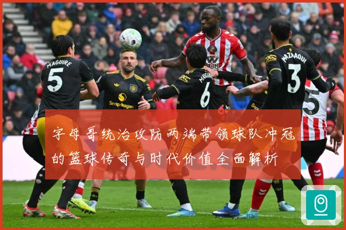 字母哥统治攻防两端带领球队冲冠的篮球传奇与时代价值全面解析
