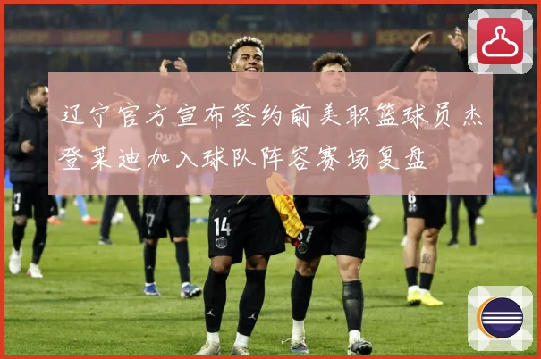 辽宁官方宣布签约前美职篮球员杰登莱迪加入球队阵容赛场复盘