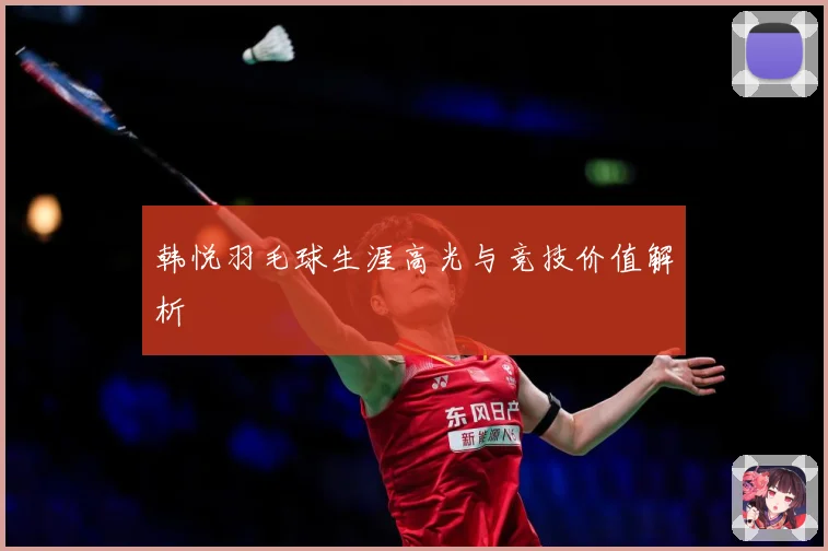 韩悦羽毛球生涯高光与竞技价值解析