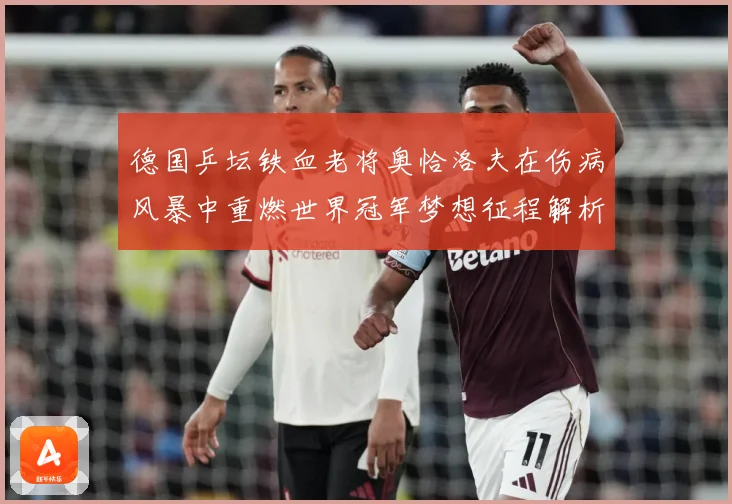 德国乒坛铁血老将奥恰洛夫在伤病风暴中重燃世界冠军梦想征程解析