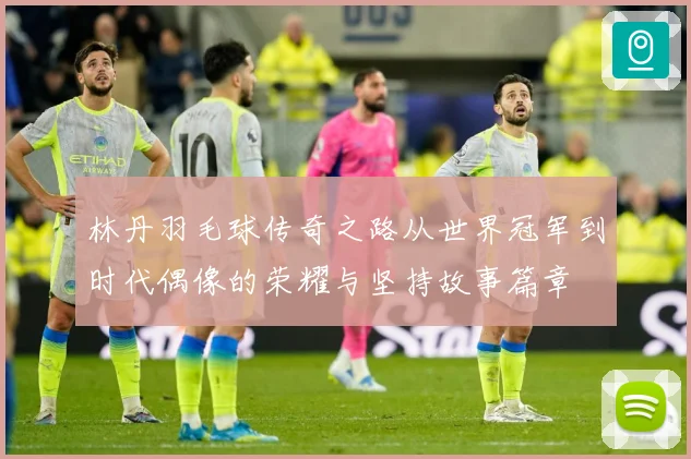 林丹羽毛球传奇之路从世界冠军到时代偶像的荣耀与坚持故事篇章