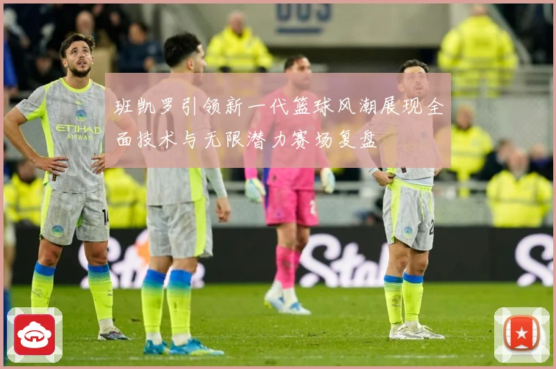 班凯罗引领新一代篮球风潮展现全面技术与无限潜力赛场复盘