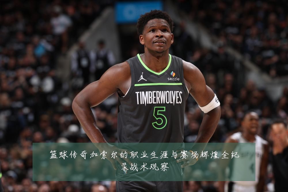 篮球传奇加索尔的职业生涯与赛场辉煌全纪录战术观察